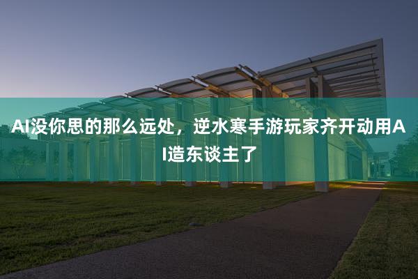 AI没你思的那么远处，逆水寒手游玩家齐开动用AI造东谈主了