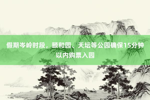 假期岑岭时段，颐和园、天坛等公园确保15分钟以内购票入园