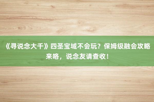 《寻说念大千》四圣宝域不会玩？保姆级融会攻略来咯，说念友请查收！