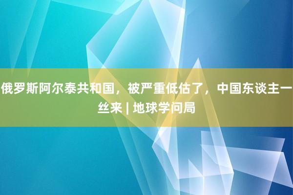 俄罗斯阿尔泰共和国，被严重低估了，中国东谈主一丝来 | 地球学问局