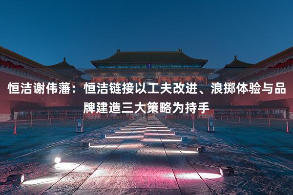 恒洁谢伟藩：恒洁链接以工夫改进、浪掷体验与品牌建造三大策略为持手