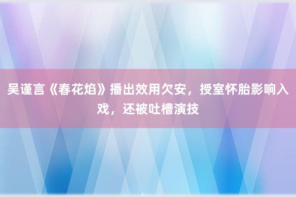 吴谨言《春花焰》播出效用欠安，授室怀胎影响入戏，还被吐槽演技