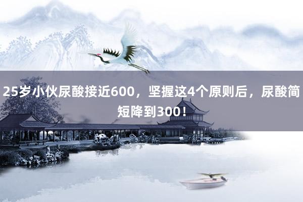 25岁小伙尿酸接近600，坚握这4个原则后，尿酸简短降到300！