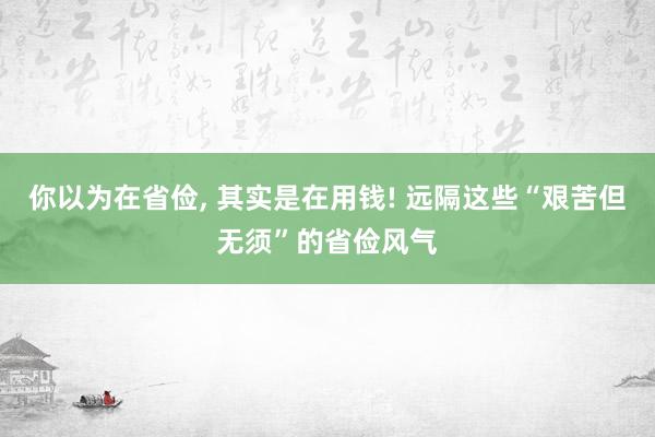 你以为在省俭, 其实是在用钱! 远隔这些“艰苦但无须”的省俭风气