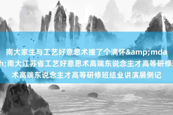 南大家生与工艺好意思术撞了个满怀&mdash;&mdash;南大江苏省工艺好意思术高端东说念主才高等研修班结业讲演展侧记