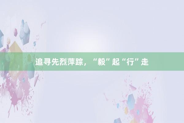 追寻先烈萍踪，“毅”起“行”走