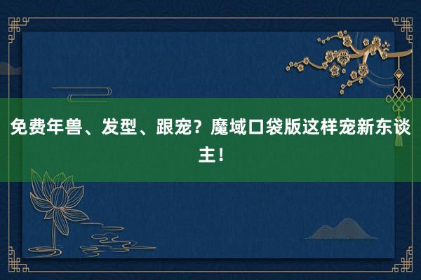 免费年兽、发型、跟宠？魔域口袋版这样宠新东谈主！